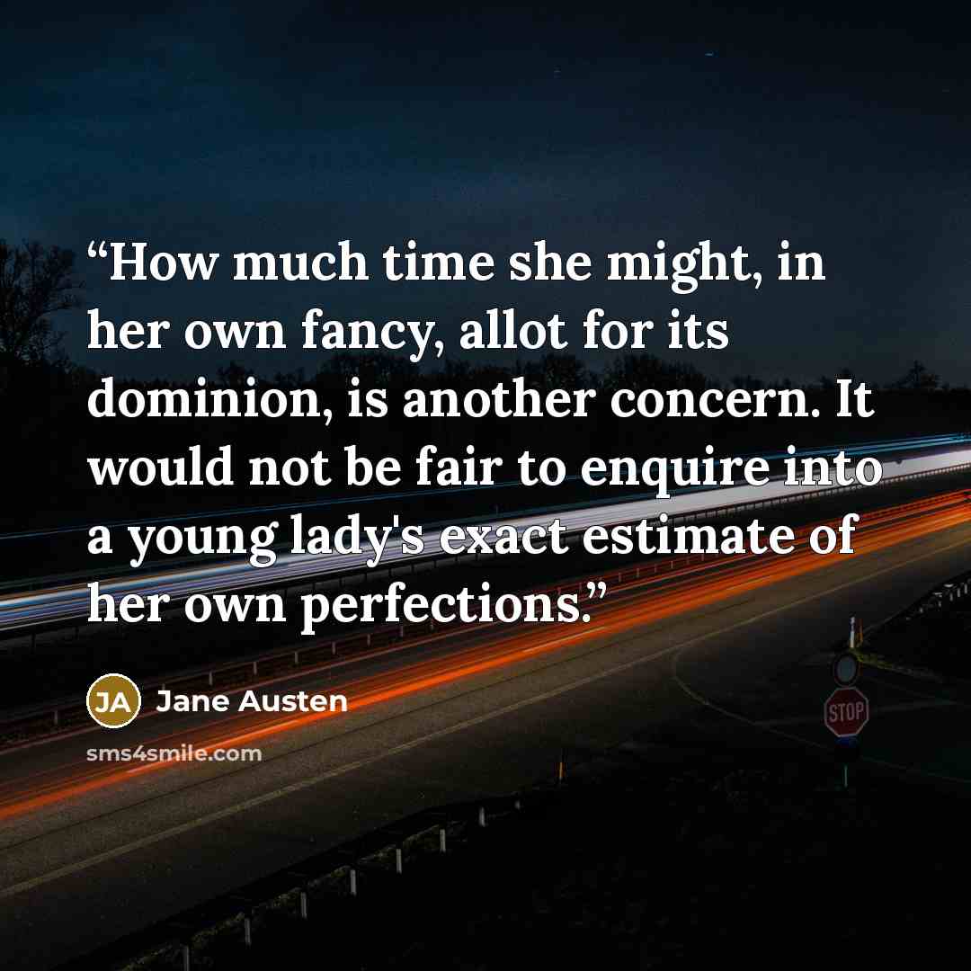 “How much time she might, in her own fancy, allot for its dominion, is another concern. It would not be fair to enquire into a young lady's exact estimate of her own perfections.” quote by Jane Austen