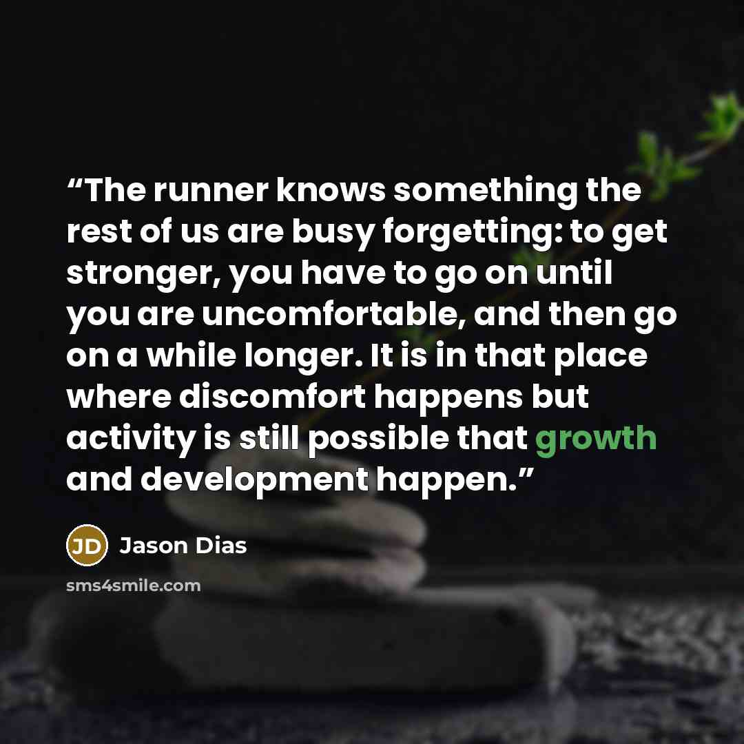 “The runner knows something the rest of us are busy forgetting: to get stronger, you have to go on until you are uncomfortable, and then go on a while longer. It is in that place where discomfort happens but activity is still possible that growth and development happen.” quote by Jason Dias