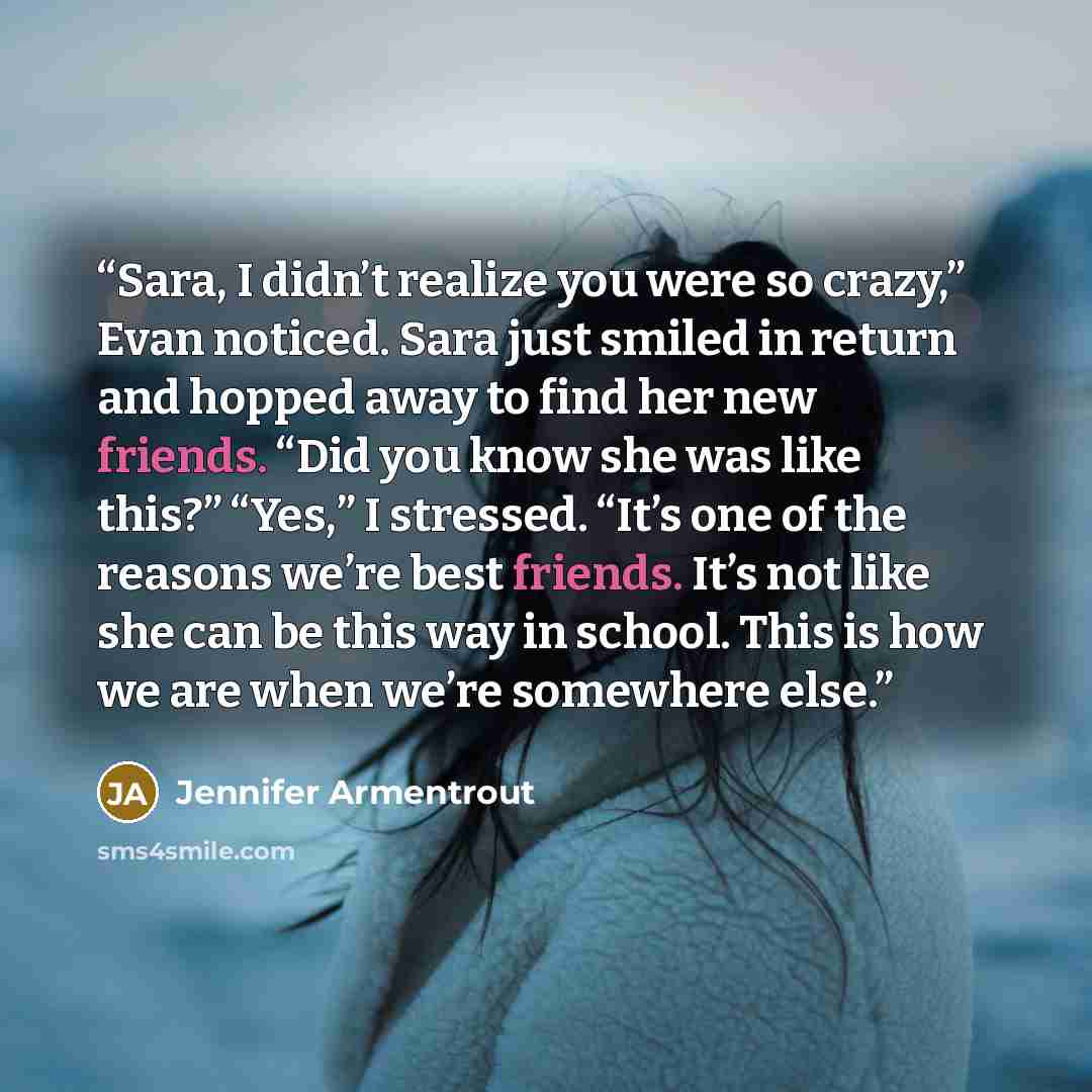 “Sara, I didn’t realize you were so crazy,” Evan noticed. Sara just smiled in return and hopped away to find her new friends. “Did you know she was like this?” “Yes,” I stressed. “It’s one of the reasons we’re best friends. It’s not like she can be this way in school. This is how we are when we’re…” quote by Jennifer Armentrout