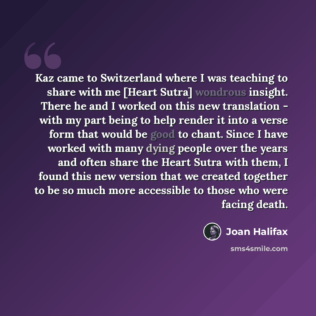 “Kaz came to Switzerland where I was teaching to share with me [Heart Sutra] wondrous insight. There he and I worked on this new translation - with my part being to help render it into a verse form that would be good to chant. Since I have worked with many dying people over the years and often…” quote by Joan Halifax