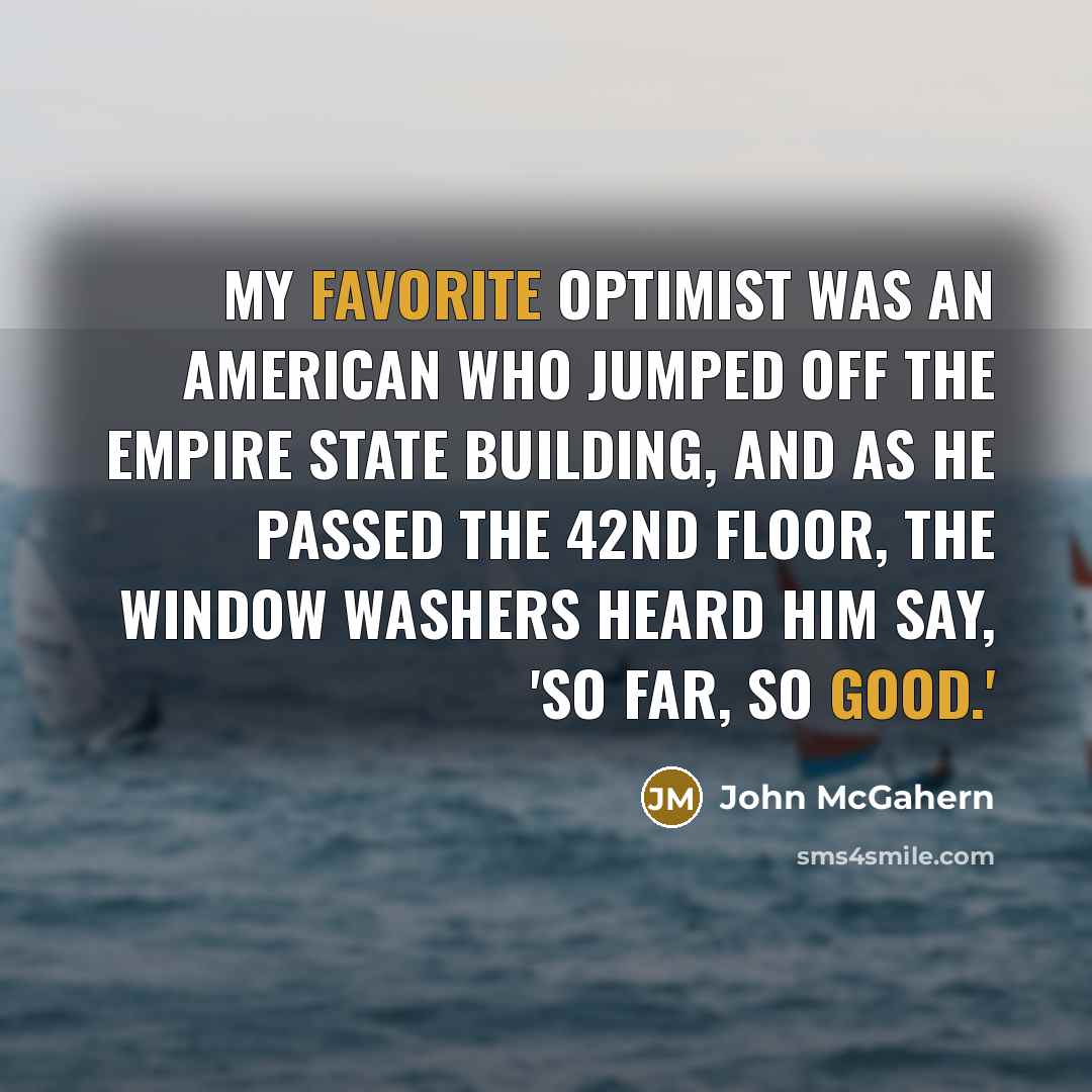 “My favorite optimist was an American who jumped off the Empire State Building, and as he passed the 42nd floor, the window washers heard him say, 'So Far, so good.'” quote by John McGahern