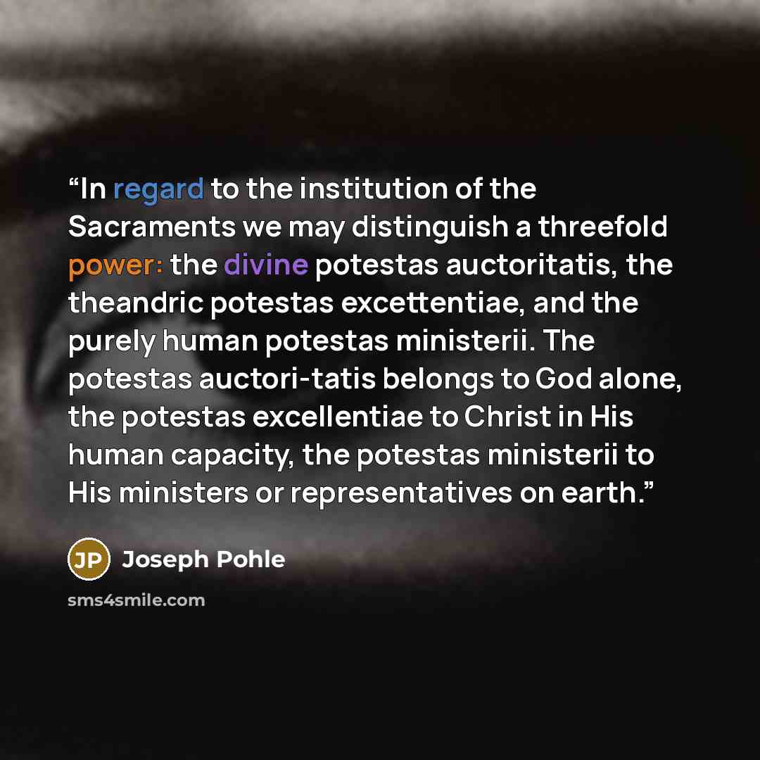 “In regard to the institution of the Sacraments we may distinguish a threefold power: the divine potestas auctoritatis, the theandric potestas excettentiae, and the purely human potestas ministerii. The potestas auctori-tatis belongs to God alone, the potestas excellentiae to Christ in His human…” quote by Joseph Pohle