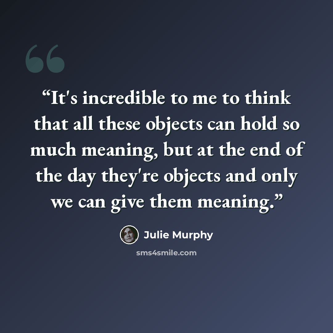 “It's incredible to me to think that all these objects can hold so much meaning, but at the end of the day they're objects and only we can give them meaning.” quote by Julie Murphy