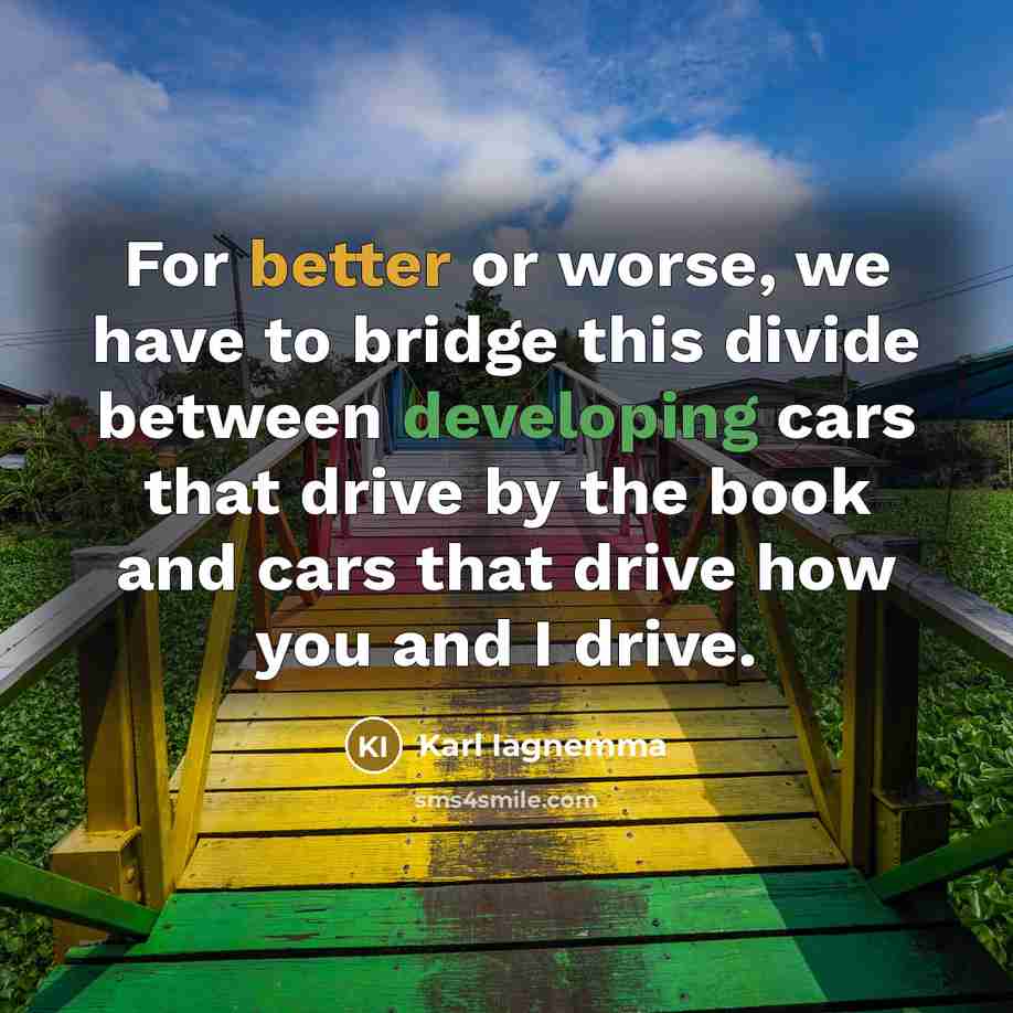 “For better or worse, we have to bridge this divide between developing cars that drive by the book and cars that drive how you and I drive.” quote by Karl Iagnemma