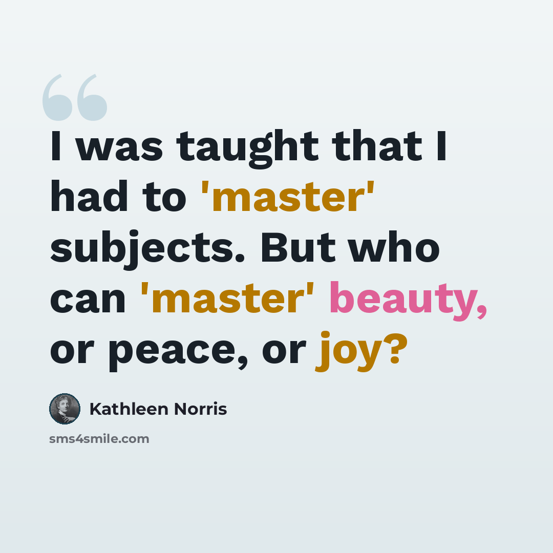 “I was taught that I had to 'master' subjects. But who can 'master' beauty, or peace, or joy?” quote by Kathleen Norris