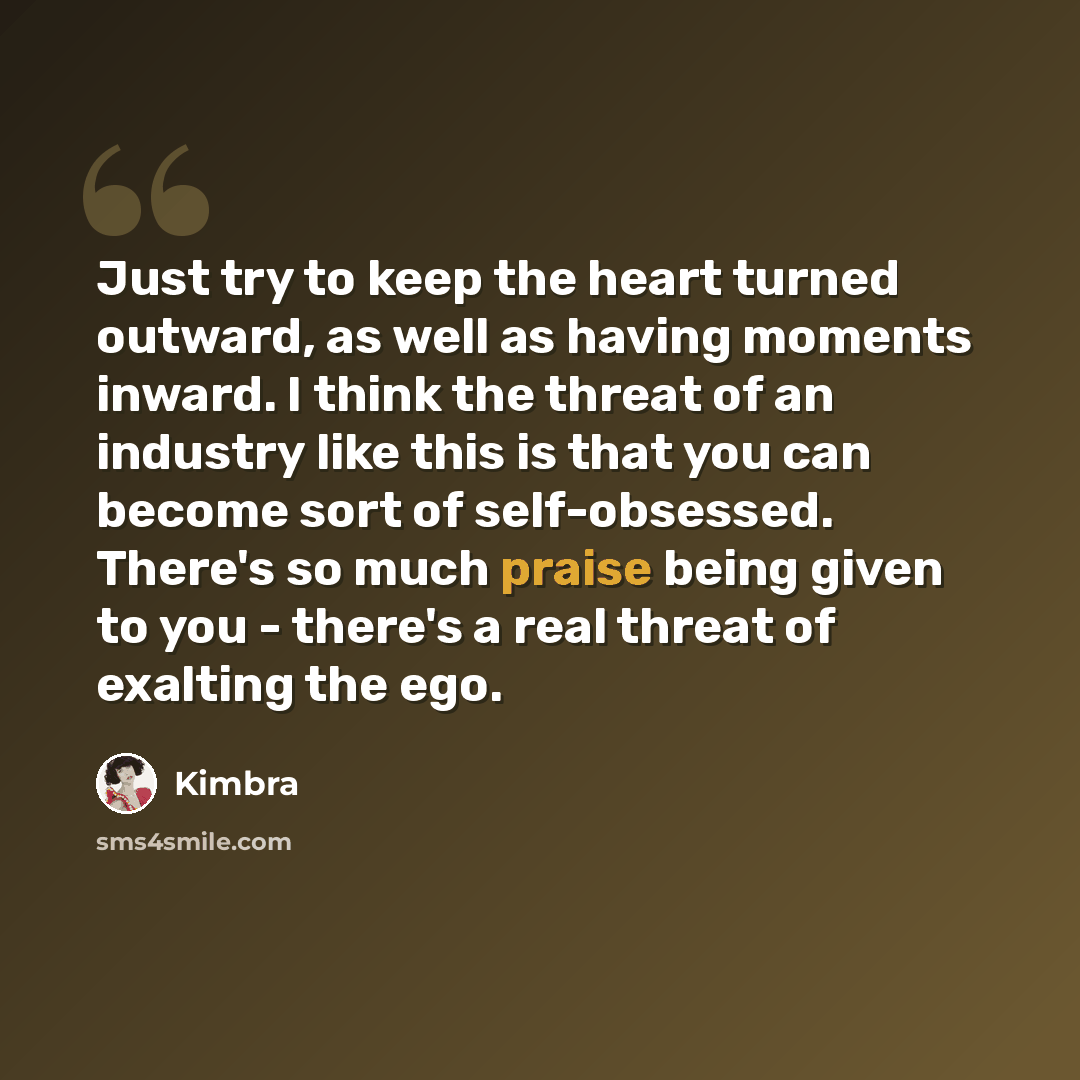 “Just try to keep the heart turned outward, as well as having moments inward. I think the threat of an industry like this is that you can become sort of self-obsessed. There's so much praise being given to you - there's a real threat of exalting the ego.” quote by Kimbra