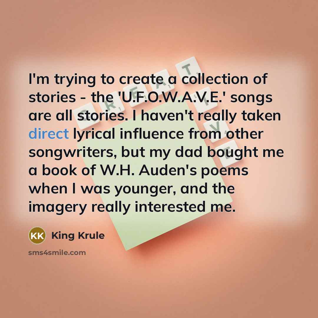 “I'm trying to create a collection of stories - the 'U.F.O.W.A.V.E.' songs are all stories. I haven't really taken direct lyrical influence from other songwriters, but my dad bought me a book of W.H. Auden's poems when I was younger, and the imagery really interested me.” quote by King Krule