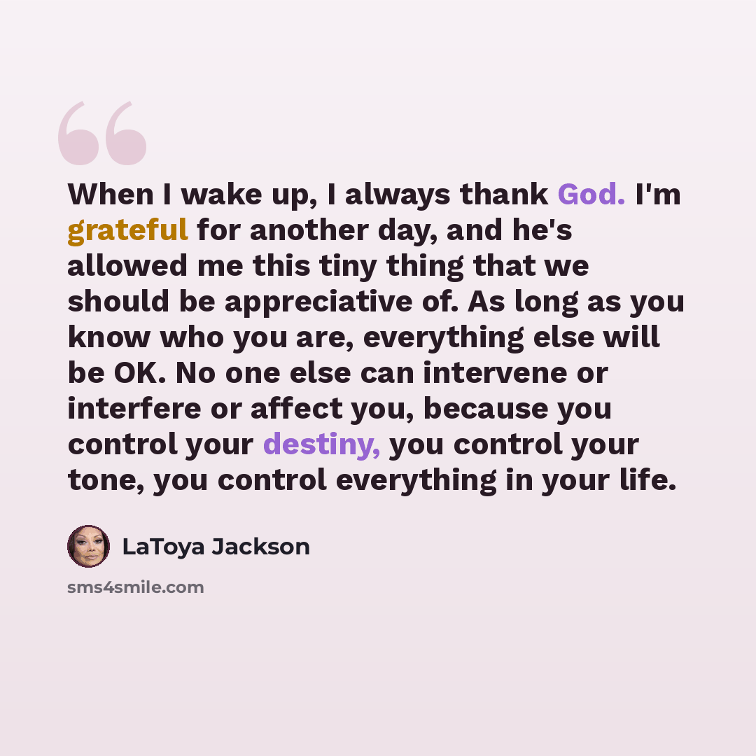 “When I wake up, I always thank God. I'm grateful for another day, and he's allowed me this tiny thing that we should be appreciative of. As long as you know who you are, everything else will be OK. No one else can intervene or interfere or affect you, because you control your destiny, you control…” quote by LaToya Jackson