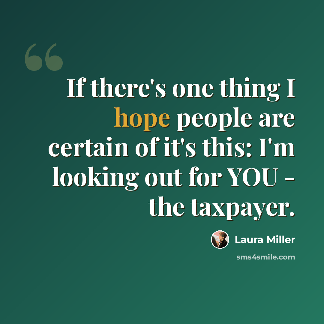 “If there's one thing I hope people are certain of it's this: I'm looking out for YOU - the taxpayer.” quote by Laura Miller