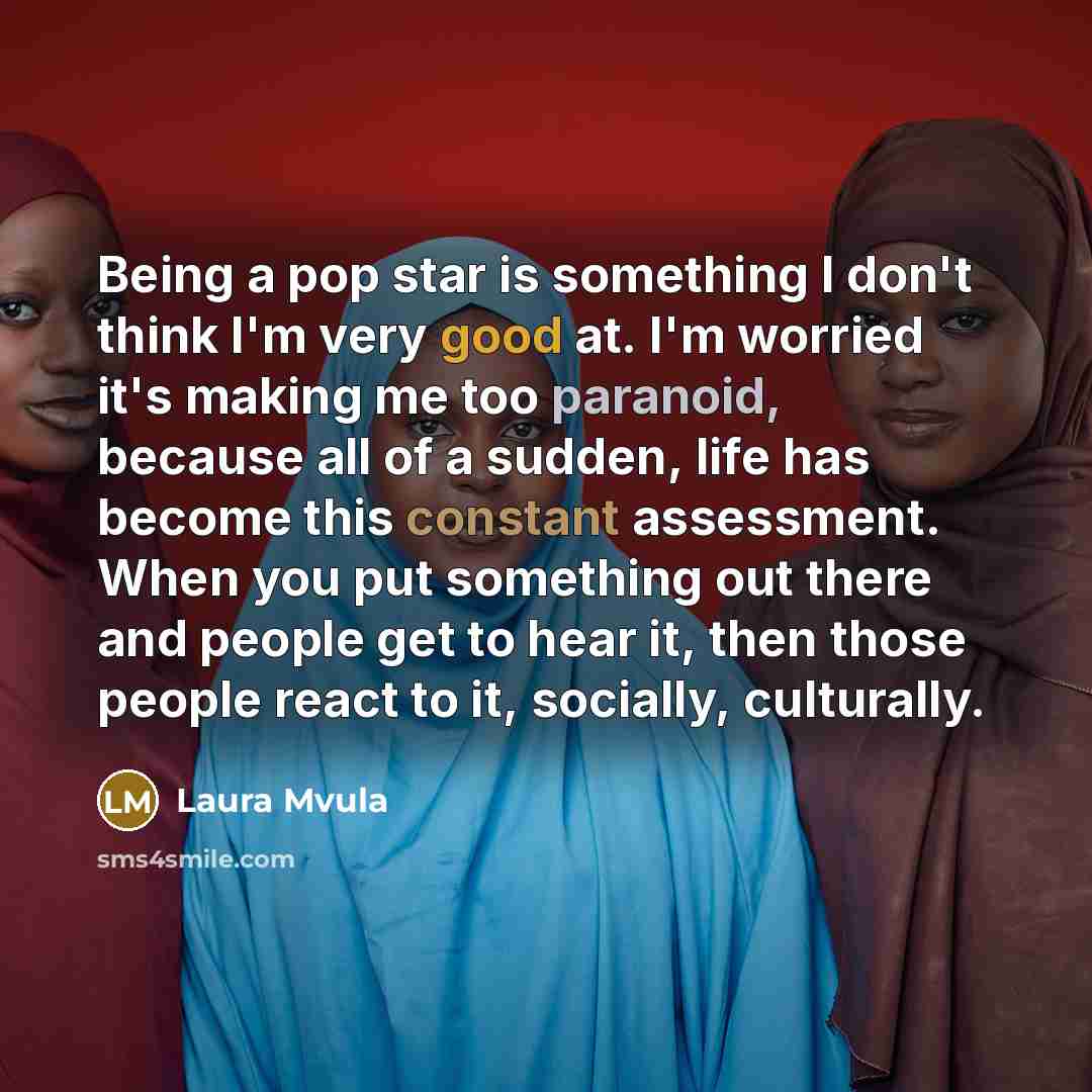 “Being a pop star is something I don't think I'm very good at. I'm worried it's making me too paranoid, because all of a sudden, life has become this constant assessment. When you put something out there and people get to hear it, then those people react to it, socially, culturally.” quote by Laura Mvula