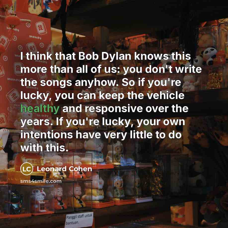 “I think that Bob Dylan knows this more than all of us: you don't write the songs anyhow. So if you're lucky, you can keep the vehicle healthy and responsive over the years. If you're lucky, your own intentions have very little to do with this.” quote by Leonard Cohen