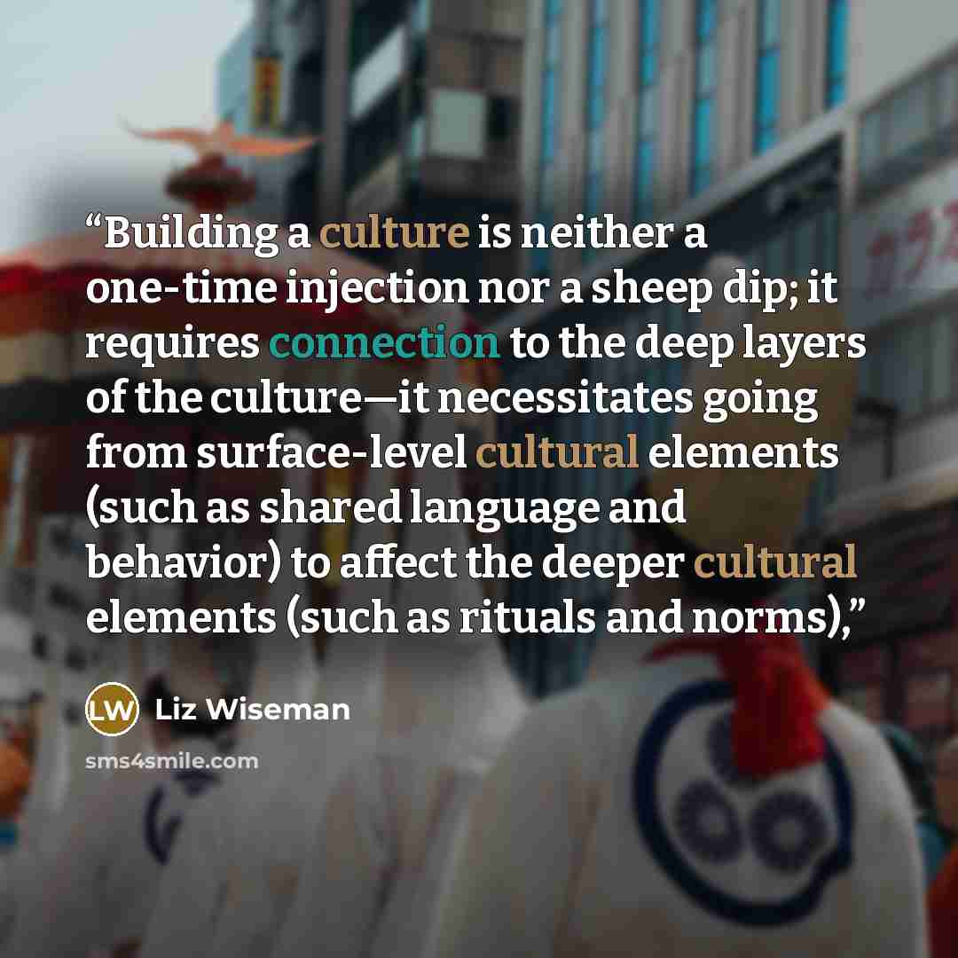 “Building a culture is neither a one-time injection nor a sheep dip; it requires connection to the deep layers of the culture—it necessitates going from surface-level cultural elements (such as shared language and behavior) to affect the deeper cultural elements (such as rituals and norms),” quote by Liz Wiseman