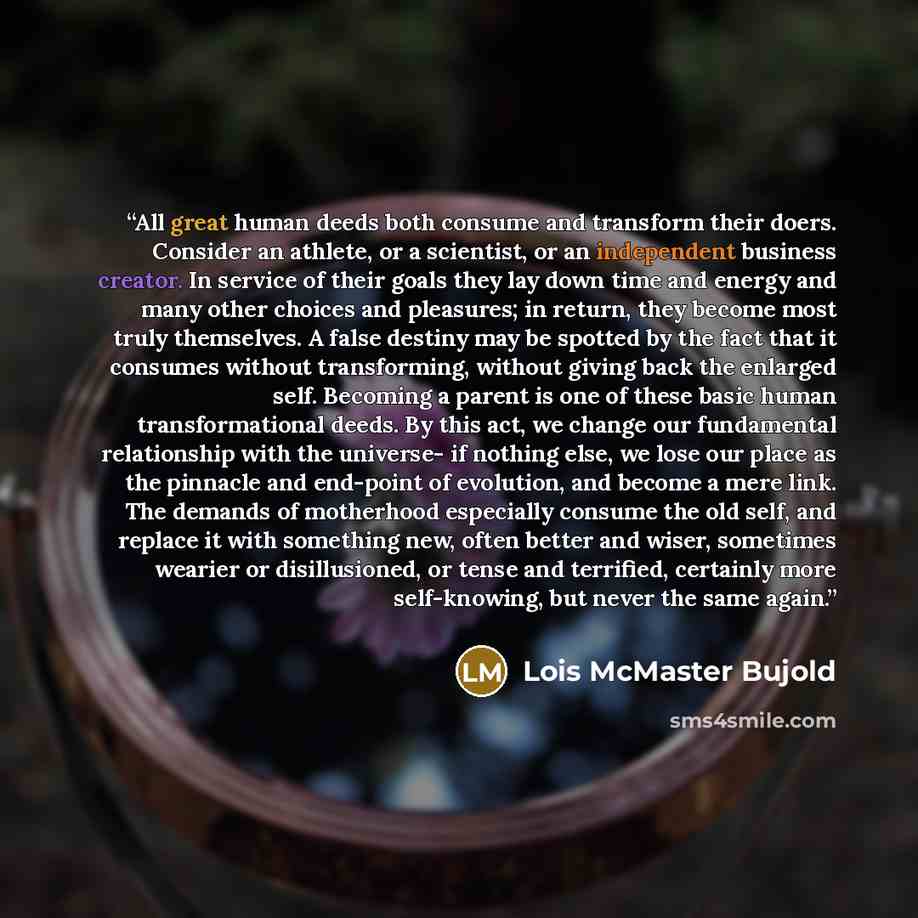 “All great human deeds both consume and transform their doers. Consider an athlete, or a scientist, or an independent business creator. In service of their goals they lay down time and energy and many other choices and pleasures; in return, they become most truly themselves. A false destiny may be…” quote by Lois McMaster Bujold