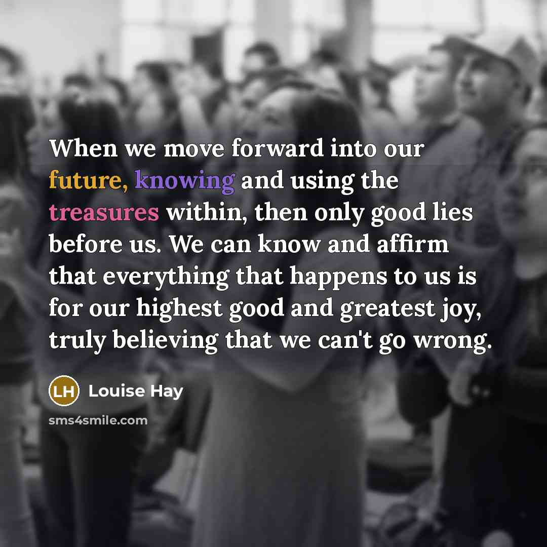 “When we move forward into our future, knowing and using the treasures within, then only good lies before us. We can know and affirm that everything that happens to us is for our highest good and greatest joy, truly believing that we can't go wrong.” quote by Louise Hay