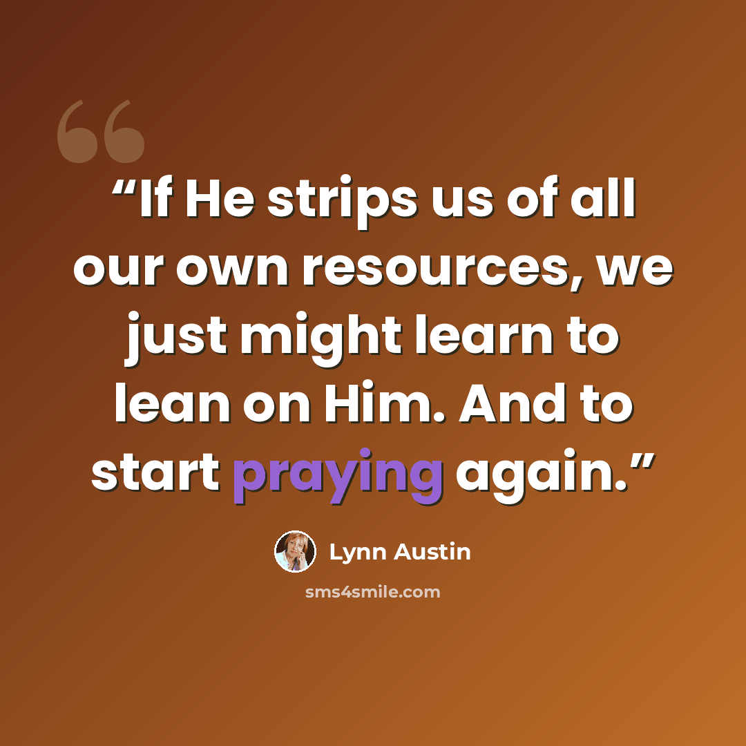 “If He strips us of all our own resources, we just might learn to lean on Him. And to start praying again.” quote by Lynn Austin
