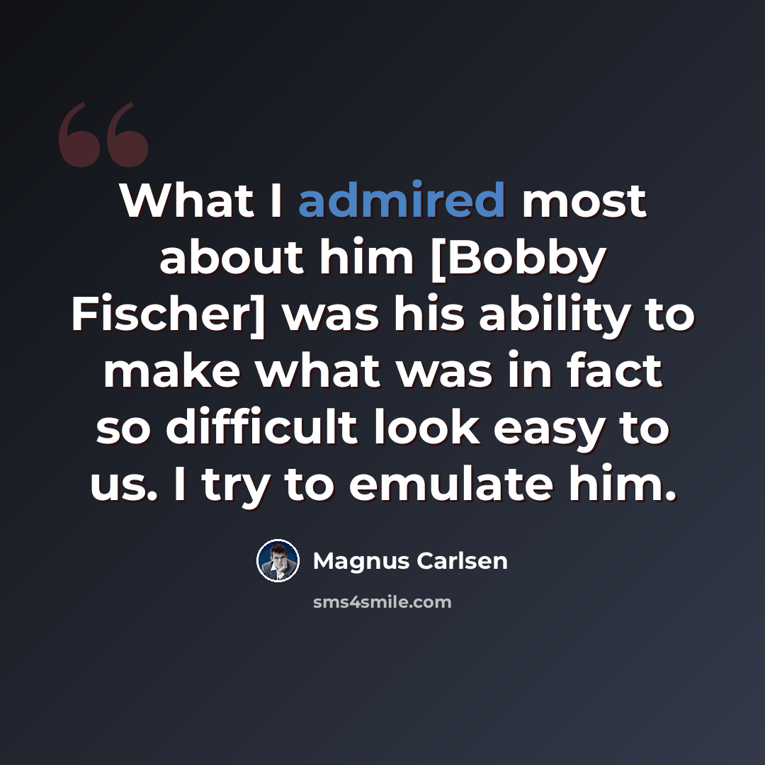 “What I admired most about him [Bobby Fischer] was his ability to make what was in fact so difficult look easy to us. I try to emulate him.” quote by Magnus Carlsen
