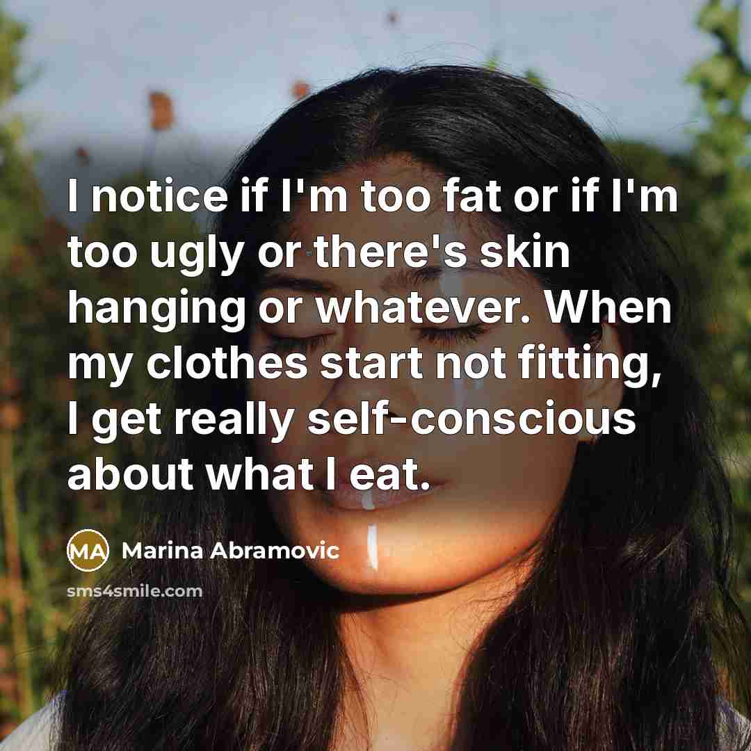 “I notice if I'm too fat or if I'm too ugly or there's skin hanging or whatever. When my clothes start not fitting, I get really self-conscious about what I eat.” quote by Marina Abramovic