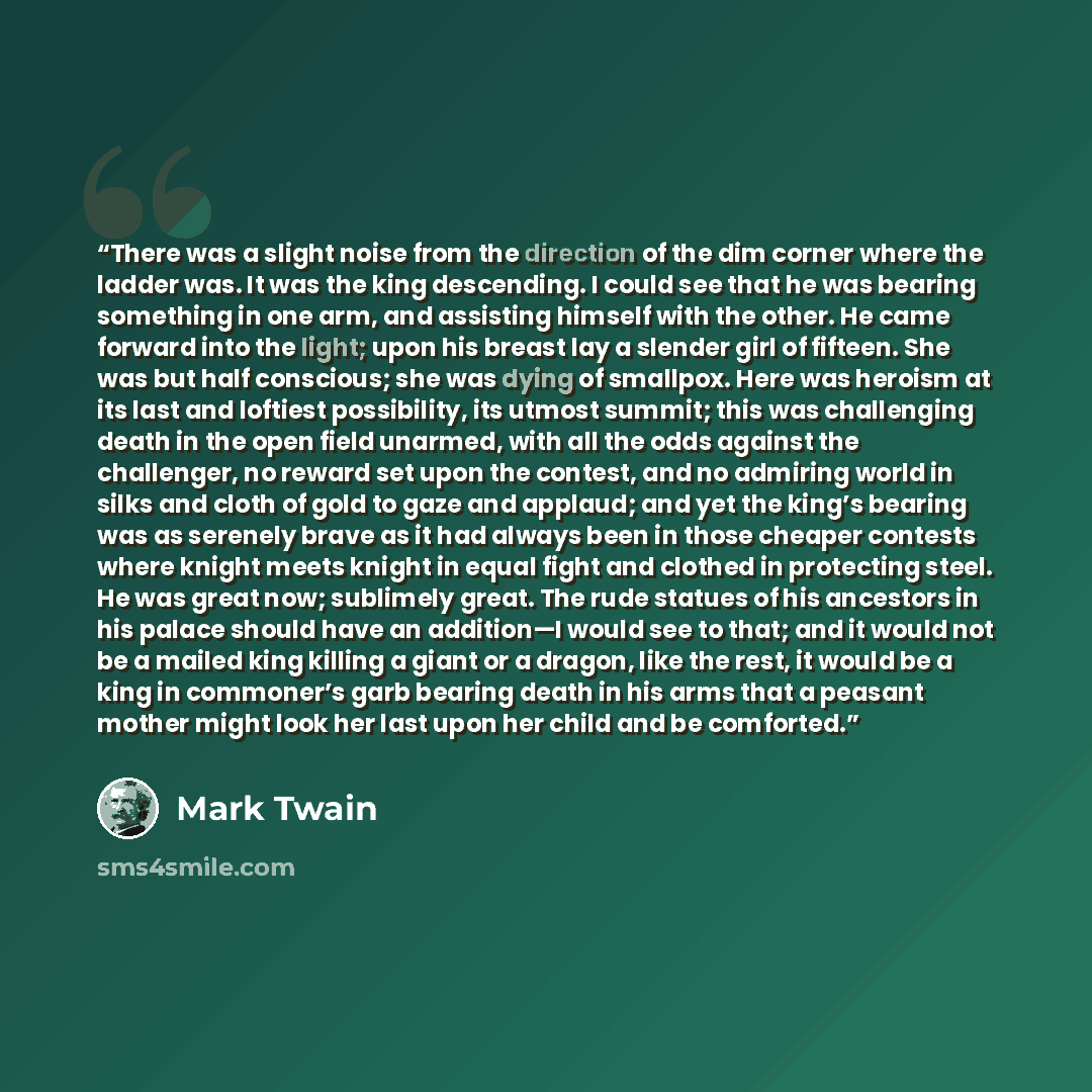“There was a slight noise from the direction of the dim corner where the ladder was. It was the king descending. I could see that he was bearing something in one arm, and assisting himself with the other. He came forward into the light; upon his breast lay a slender girl of fifteen. She was but…” quote by Mark Twain