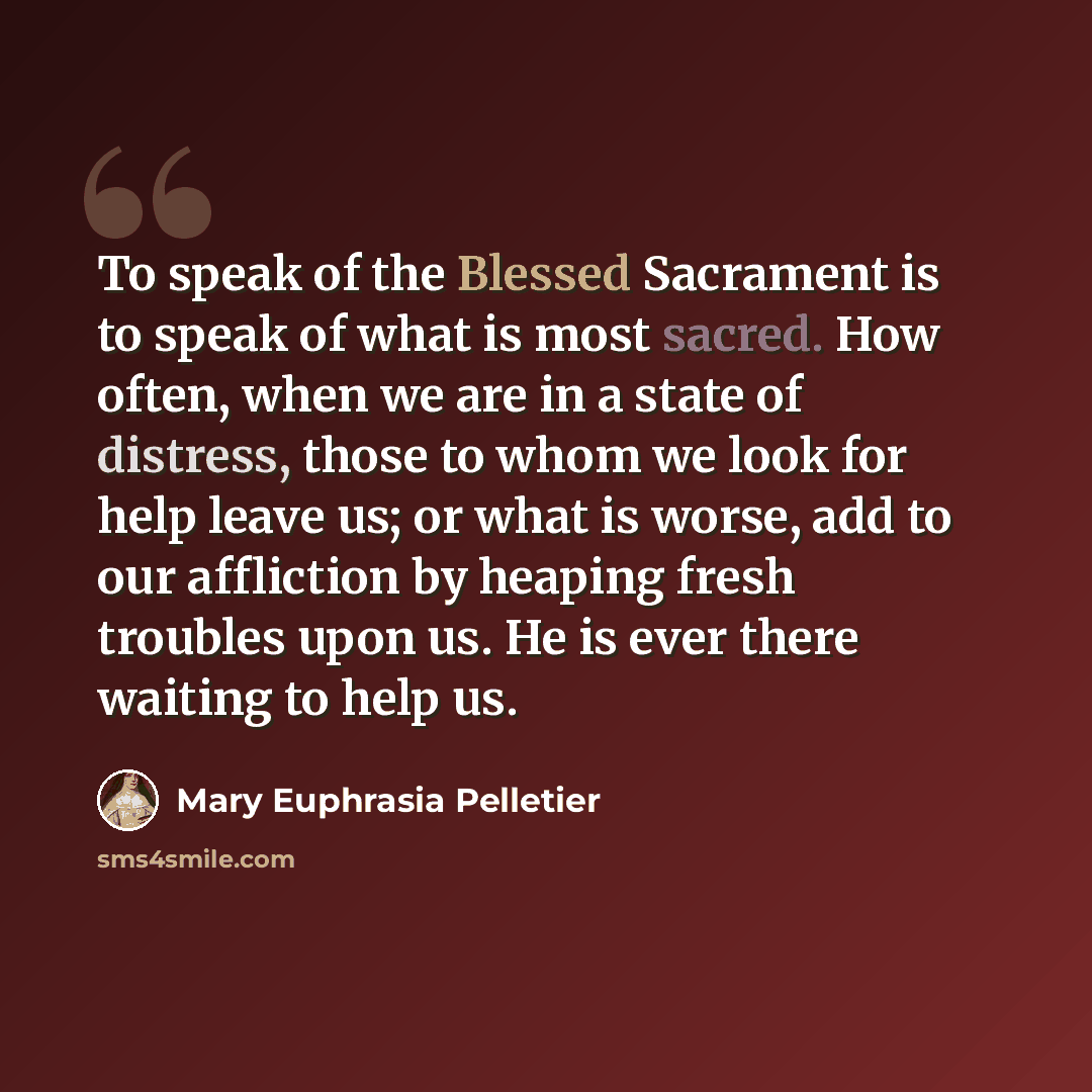 “To speak of the Blessed Sacrament is to speak of what is most sacred. How often, when we are in a state of distress, those to whom we look for help leave us; or what is worse, add to our affliction by heaping fresh troubles upon us. He is ever there waiting to help us.” quote by Mary Euphrasia Pelletier