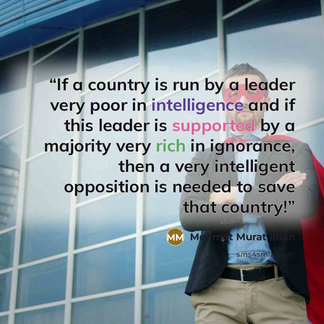 “If a country is run by a leader very poor in intelligence and if this leader is supported by a majority very rich in ignorance, then a very intelligent opposition is needed to save that country!” quote by Mehmet Murat ildan