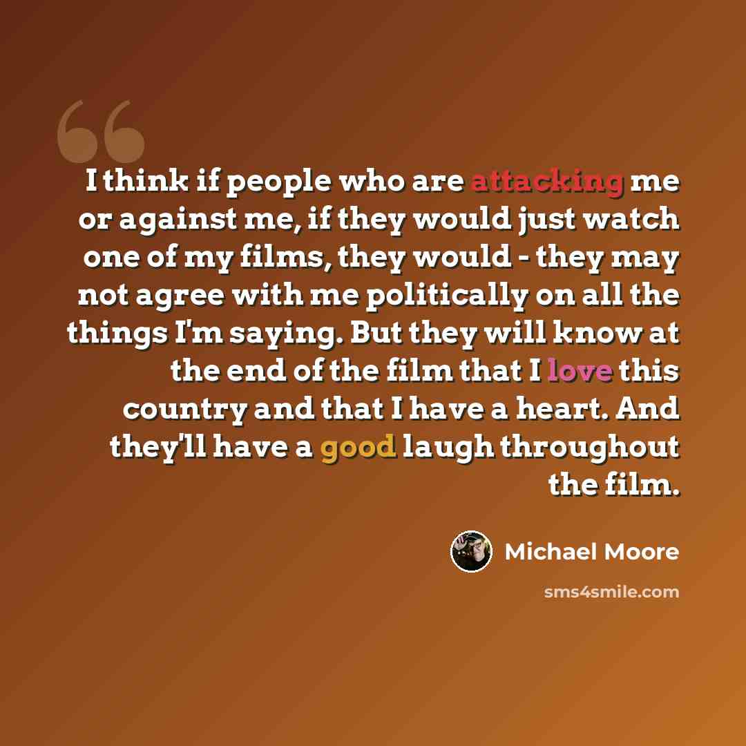 “I think if people who are attacking me or against me, if they would just watch one of my films, they would - they may not agree with me politically on all the things I'm saying. But they will know at the end of the film that I love this country and that I have a heart. And they'll have a good…” quote by Michael Moore