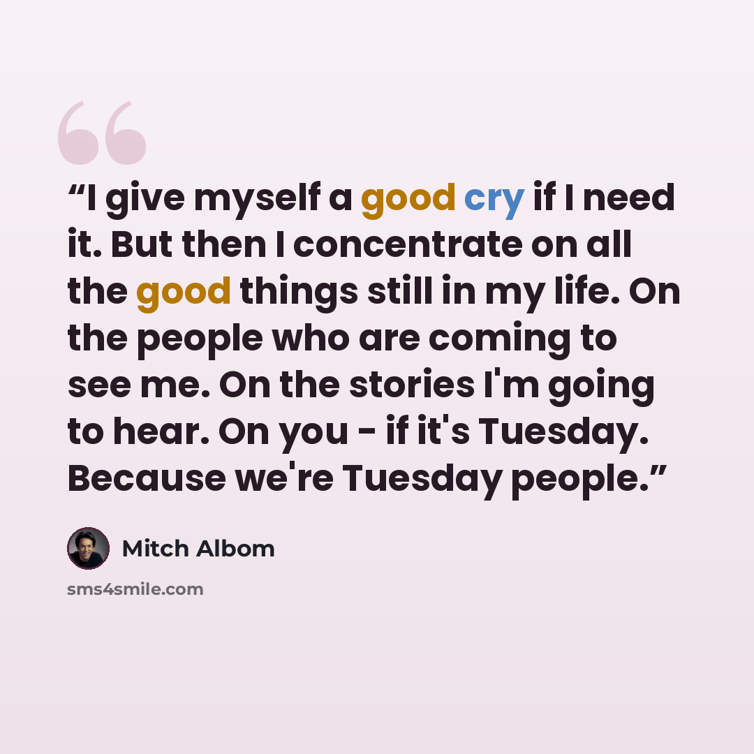 “I give myself a good cry if I need it. But then I concentrate on all the good things still in my life. On the people who are coming to see me. On the stories I'm going to hear. On you - if it's Tuesday. Because we're Tuesday people.” quote by Mitch Albom