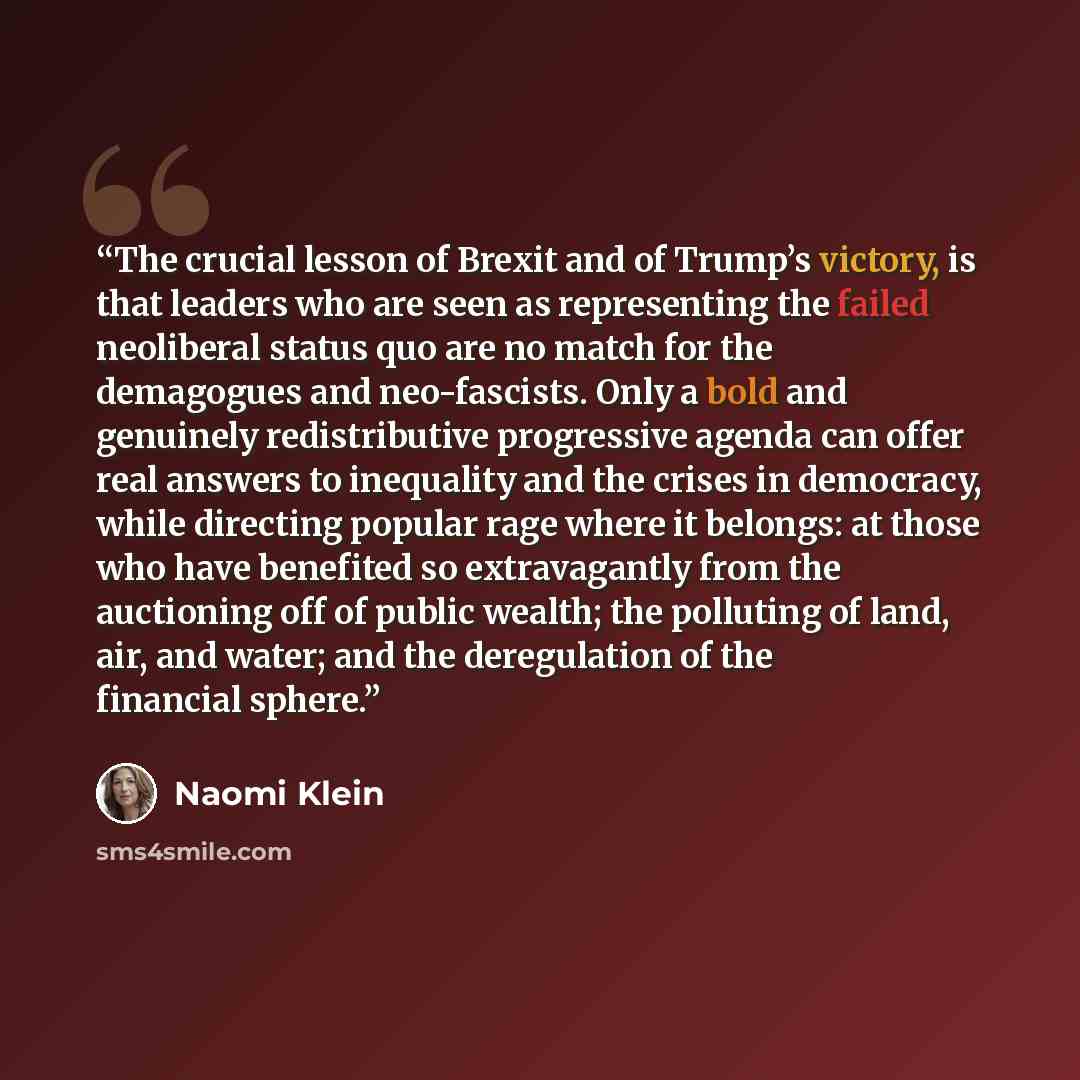 “The crucial lesson of Brexit and of Trump’s victory, is that leaders who are seen as representing the failed neoliberal status quo are no match for the demagogues and neo-fascists. Only a bold and genuinely redistributive progressive agenda can offer real answers to inequality and the crises in…” quote by Naomi Klein