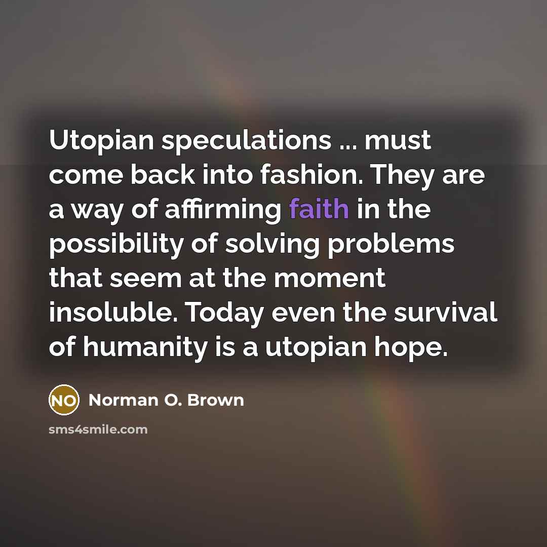 “Utopian speculations ... must come back into fashion. They are a way of affirming faith in the possibility of solving problems that seem at the moment insoluble. Today even the survival of humanity is a utopian hope.” quote by Norman O. Brown