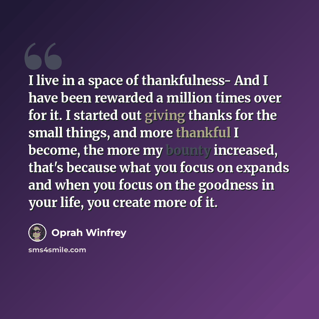 “I live in a space of thankfulness- And I have been rewarded a million times over for it. I started out giving thanks for the small things, and more thankful I become, the more my bounty increased, that's because what you focus on expands and when you focus on the goodness in your life, you create…” quote by Oprah Winfrey
