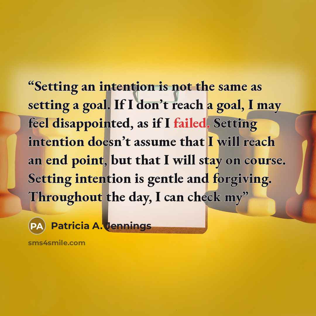 “Setting an intention is not the same as setting a goal. If I don’t reach a goal, I may feel disappointed, as if I failed. Setting intention doesn’t assume that I will reach an end point, but that I will stay on course. Setting intention is gentle and forgiving. Throughout the day, I can check my” quote by Patricia A. Jennings