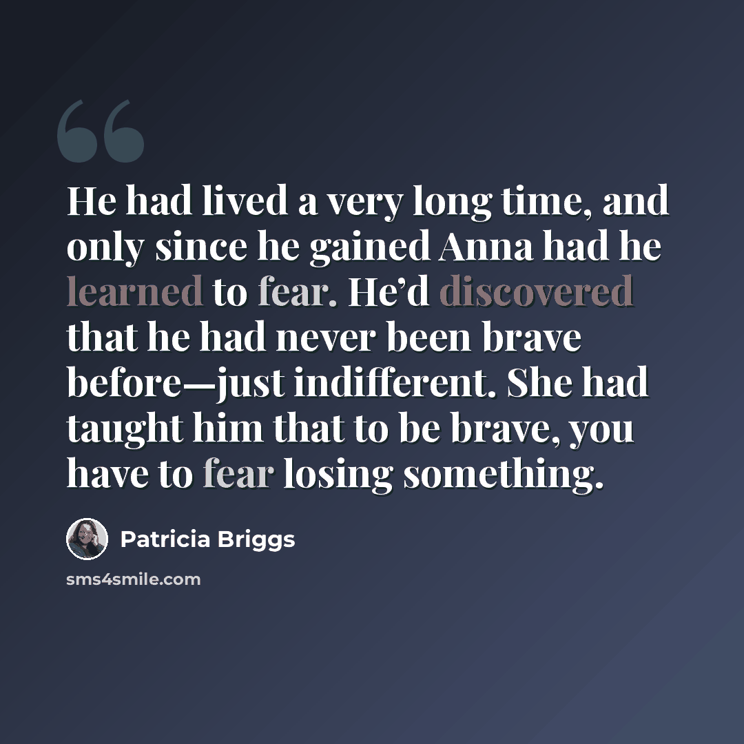 “He had lived a very long time, and only since he gained Anna had he learned to fear. He’d discovered that he had never been brave before—just indifferent. She had taught him that to be brave, you have to fear losing something.” quote by Patricia Briggs
