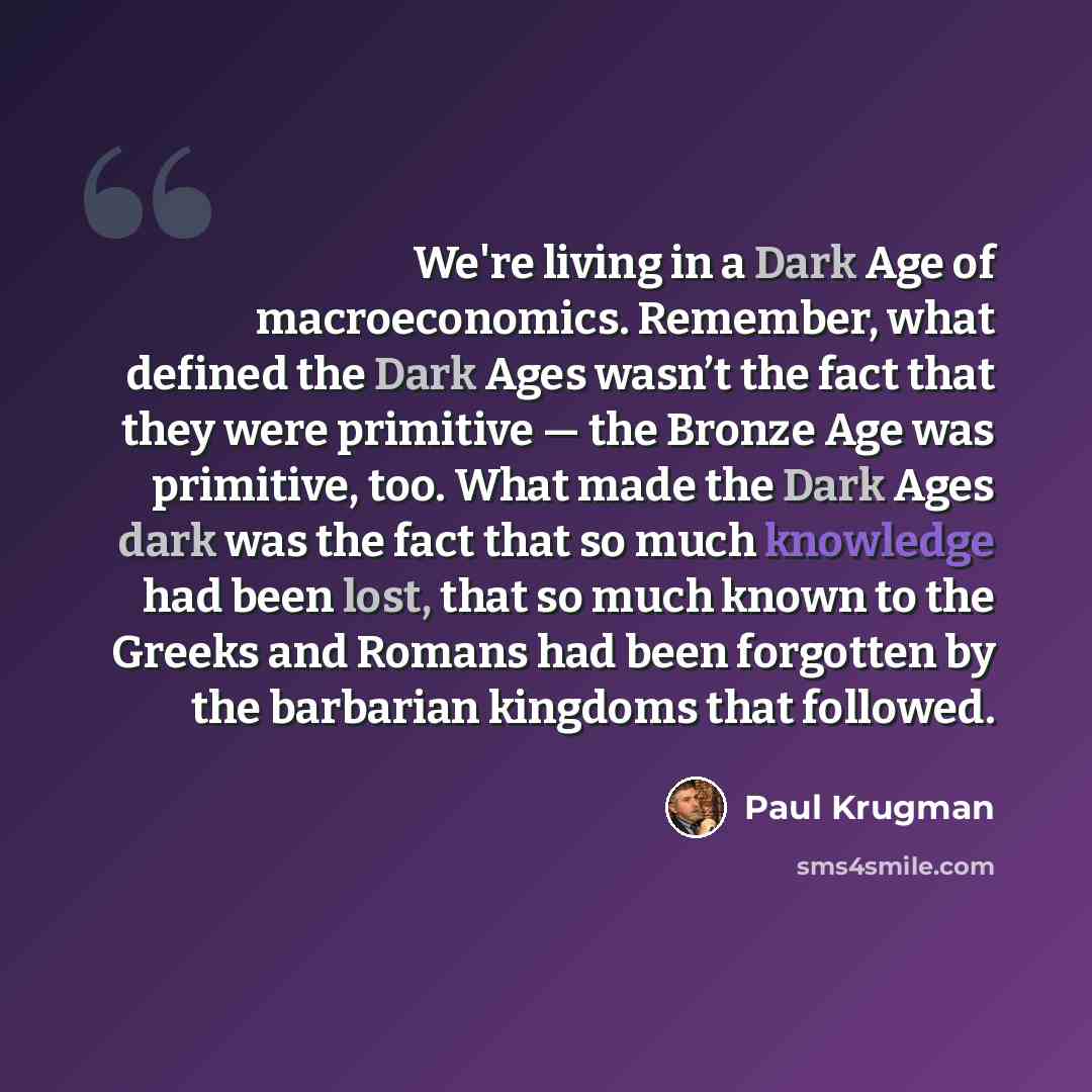 “We're living in a Dark Age of macroeconomics. Remember, what defined the Dark Ages wasn’t the fact that they were primitive — the Bronze Age was primitive, too. What made the Dark Ages dark was the fact that so much knowledge had been lost, that so much known to the Greeks and Romans had been…” quote by Paul Krugman