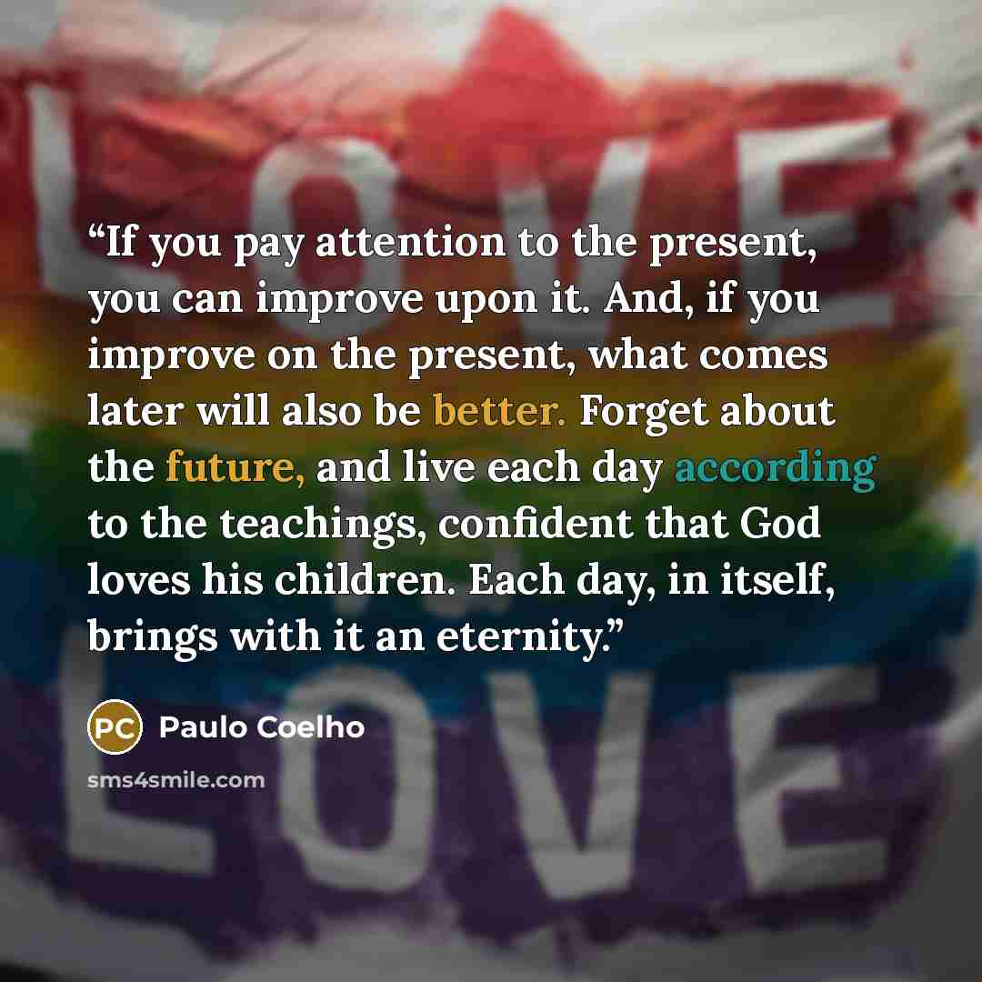 “If you pay attention to the present, you can improve upon it. And, if you improve on the present, what comes later will also be better. Forget about the future, and live each day according to the teachings, confident that God loves his children. Each day, in itself, brings with it an eternity.” quote by Paulo Coelho