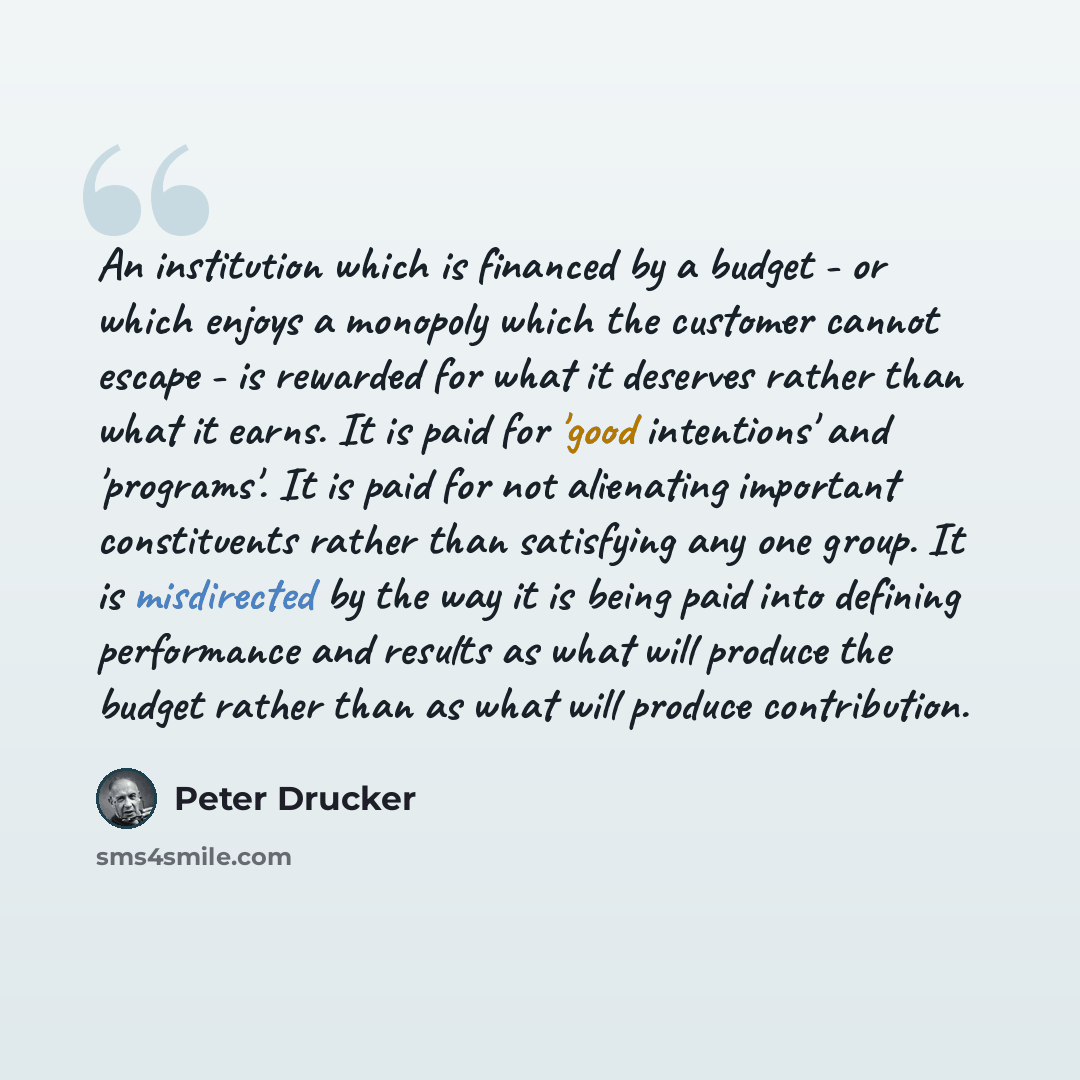 “An institution which is financed by a budget - or which enjoys a monopoly which the customer cannot escape - is rewarded for what it deserves rather than what it earns. It is paid for 'good intentions' and 'programs'. It is paid for not alienating important constituents rather than satisfying any…” quote by Peter Drucker