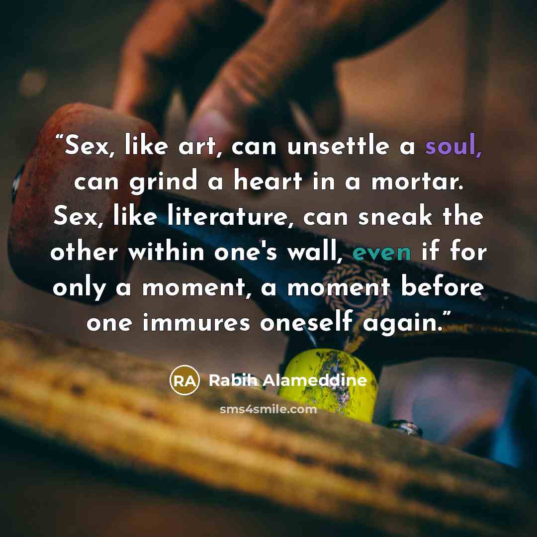 “Sex, like art, can unsettle a soul, can grind a heart in a mortar. Sex, like literature, can sneak the other within one's wall, even if for only a moment, a moment before one immures oneself again.” quote by Rabih Alameddine
