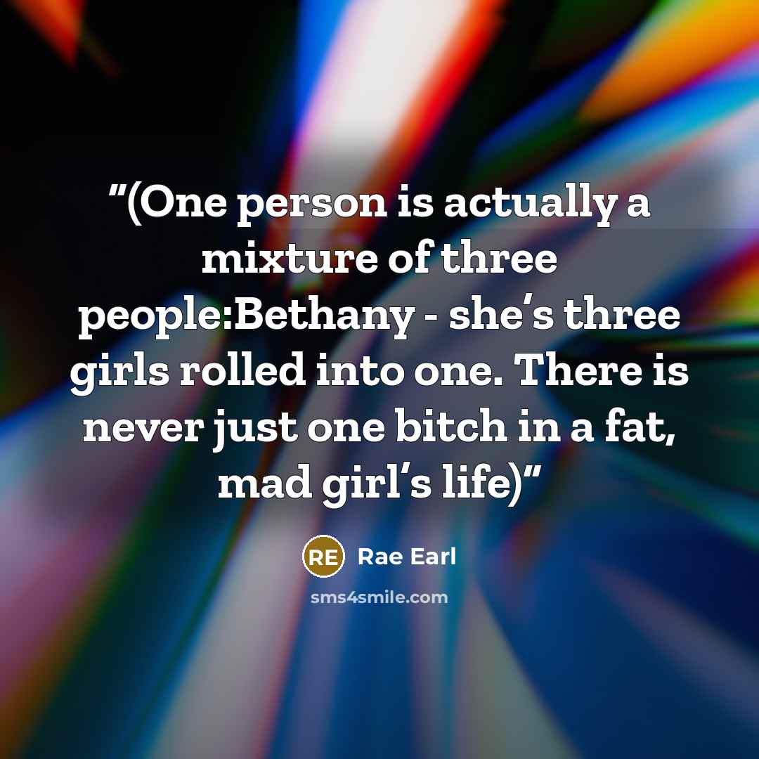 “(One person is actually a mixture of three people:Bethany - she’s three girls rolled into one. There is never just one bitch in a fat, mad girl’s life)” quote by Rae Earl