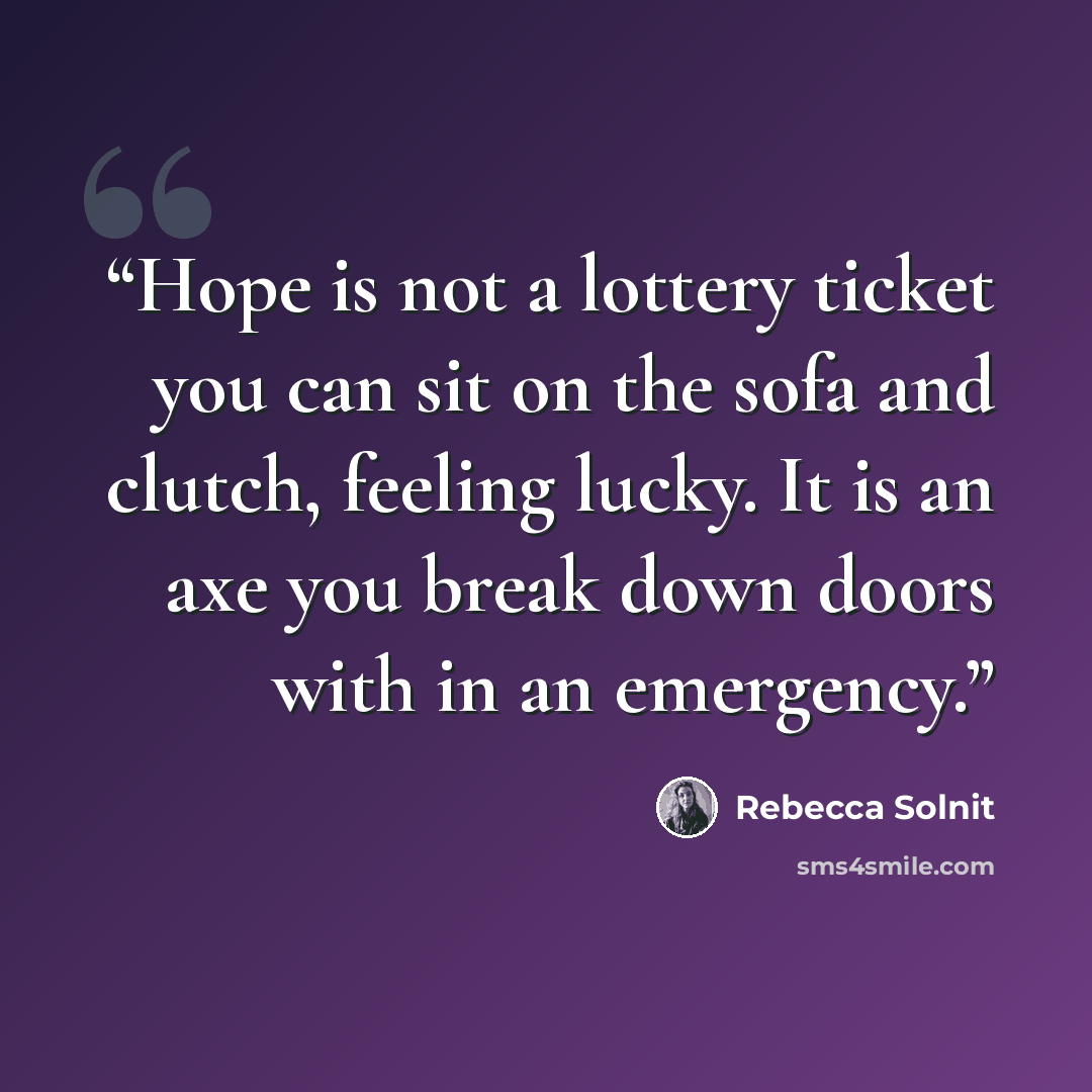 “Hope is not a lottery ticket you can sit on the sofa and clutch, feeling lucky. It is an axe you break down doors with in an emergency.” quote by Rebecca Solnit