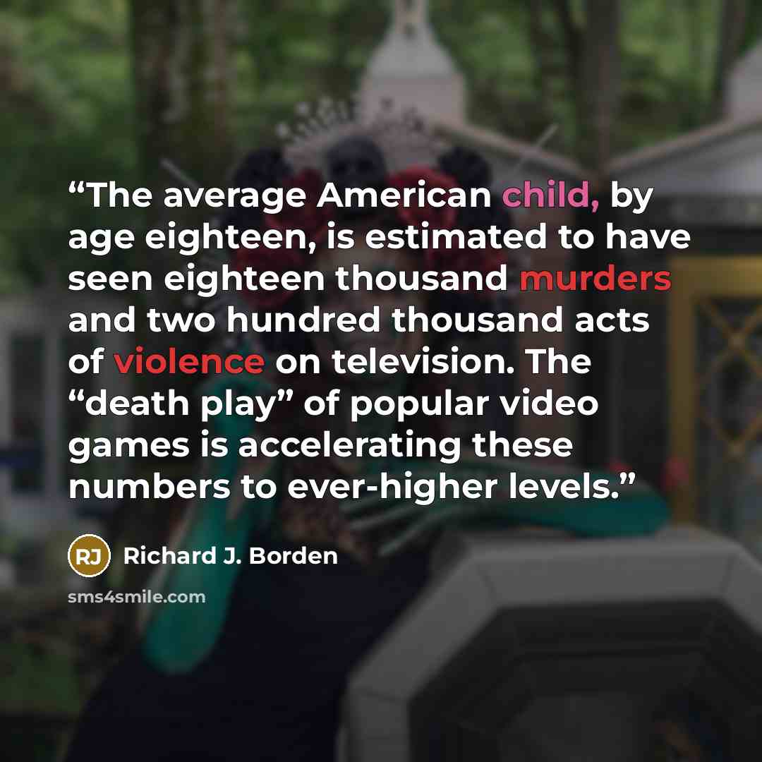 “The average American child, by age eighteen, is estimated to have seen eighteen thousand murders and two hundred thousand acts of violence on television. The “death play” of popular video games is accelerating these numbers to ever-higher levels.” quote by Richard J. Borden
