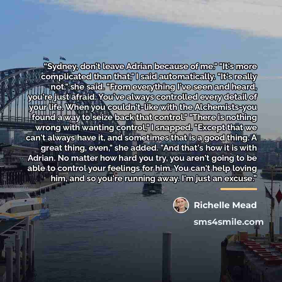 “Sydney, don't leave Adrian because of me." "It's more complicated than that," I said automatically. "It's really not," she said. "From everything I've seen and heard, you're just afraid. You've always controlled every detail of your life. When you couldn't-like with the Alchemists-you found a way…” quote by Richelle Mead