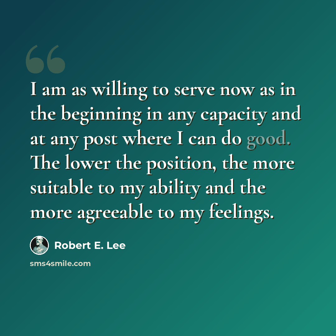 “I am as willing to serve now as in the beginning in any capacity and at any post where I can do good. The lower the position, the more suitable to my ability and the more agreeable to my feelings.” quote by Robert E. Lee