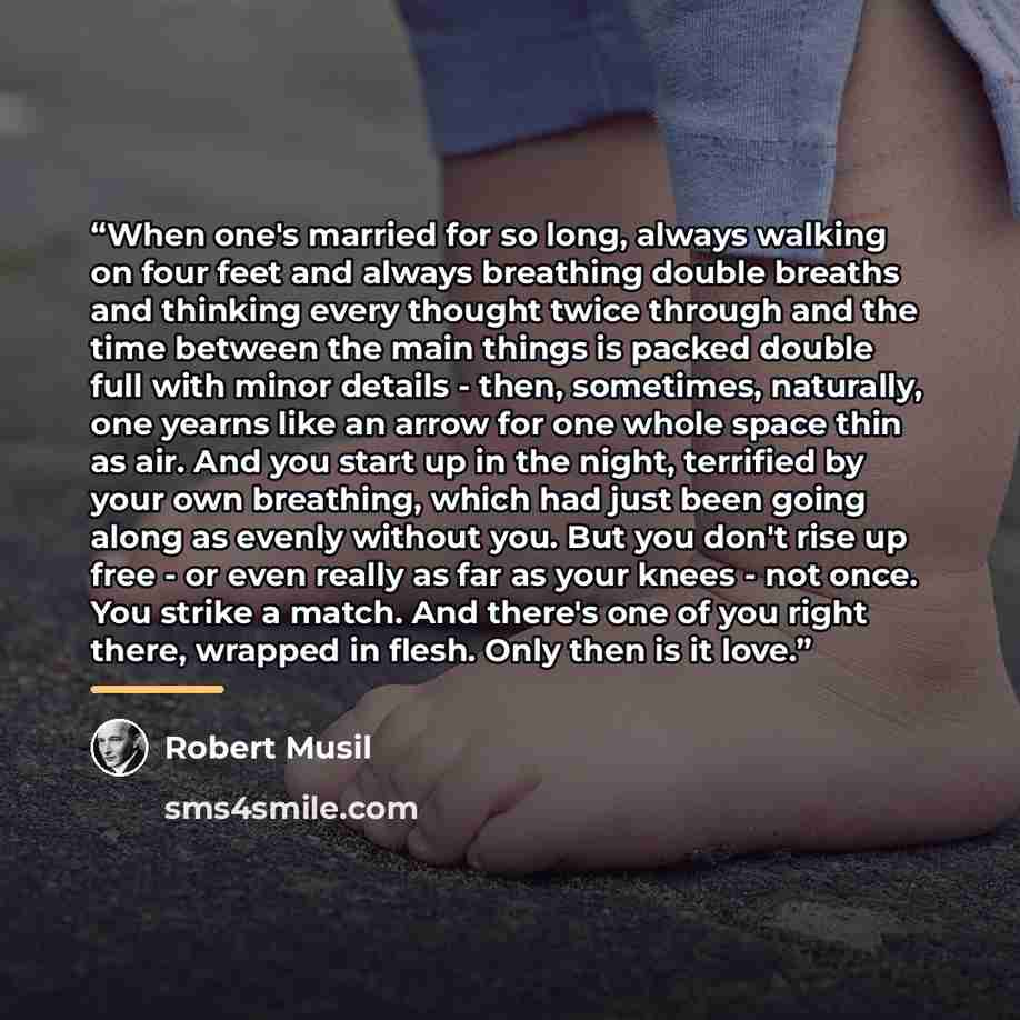 “When one's married for so long, always walking on four feet and always breathing double breaths and thinking every thought twice through and the time between the main things is packed double full with minor details - then, sometimes, naturally, one yearns like an arrow for one whole space thin as…” quote by Robert Musil
