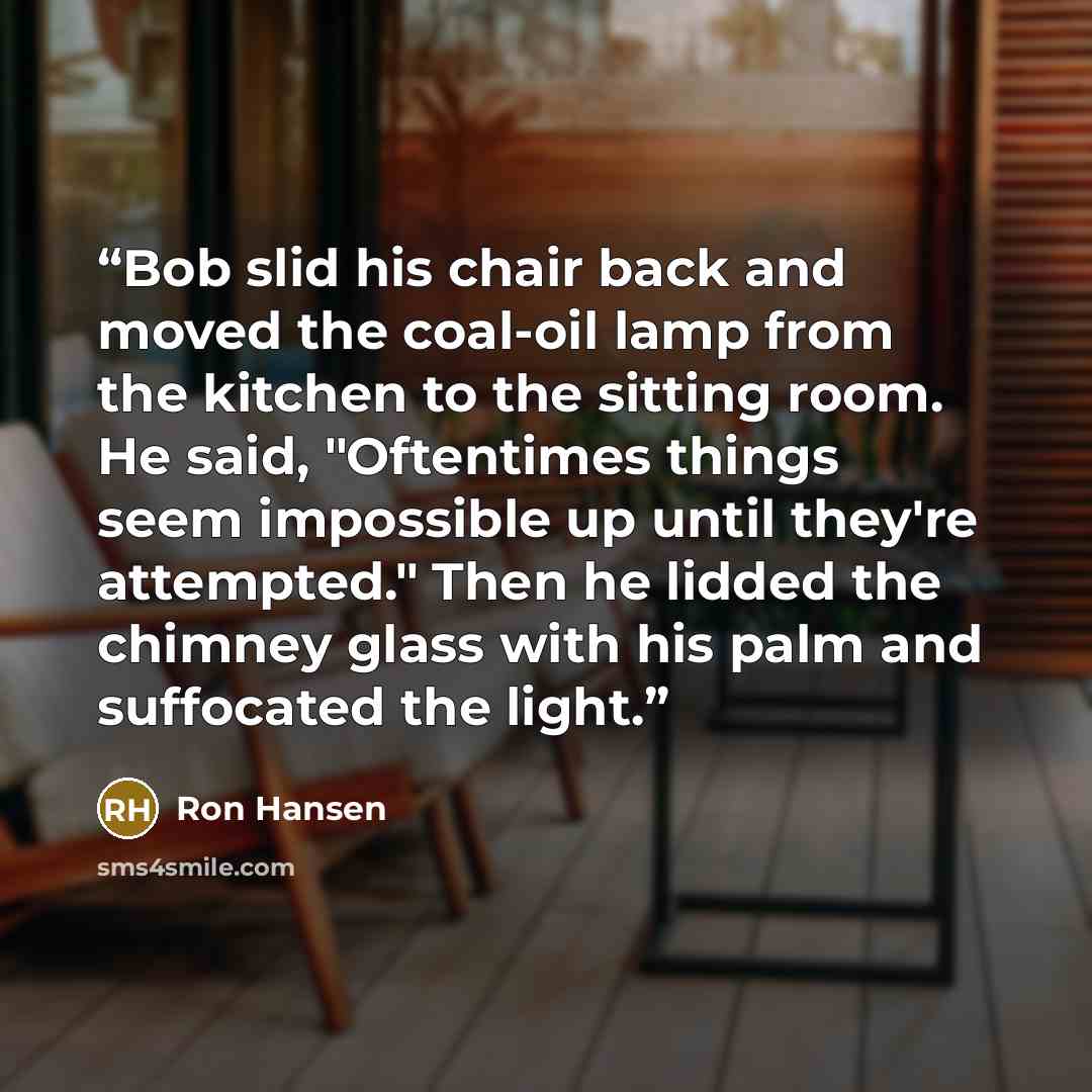 “Bob slid his chair back and moved the coal-oil lamp from the kitchen to the sitting room. He said, "Oftentimes things seem impossible up until they're attempted." Then he lidded the chimney glass with his palm and suffocated the light.” quote by Ron Hansen