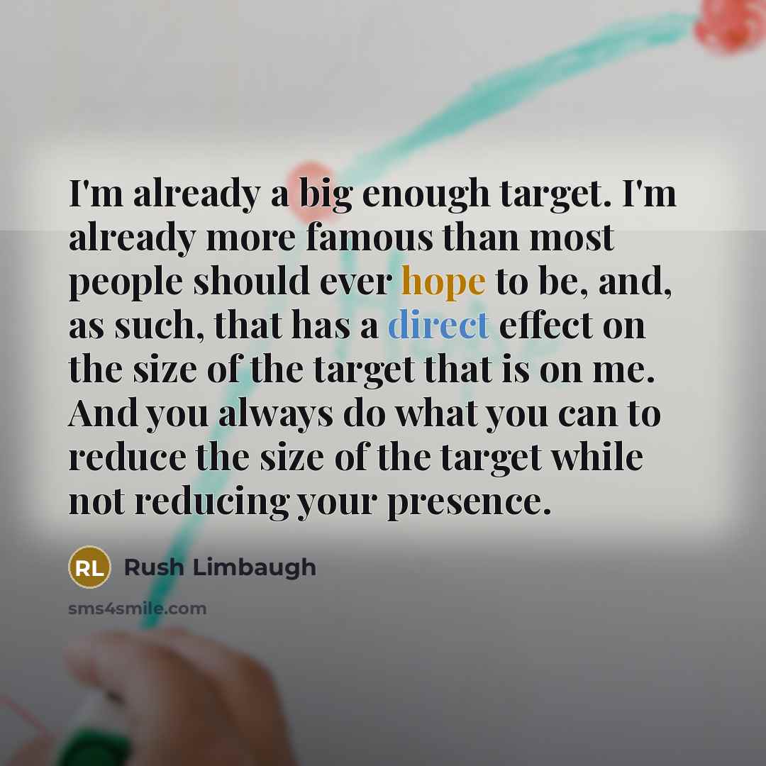 “I'm already a big enough target. I'm already more famous than most people should ever hope to be, and, as such, that has a direct effect on the size of the target that is on me. And you always do what you can to reduce the size of the target while not reducing your presence.” quote by Rush Limbaugh
