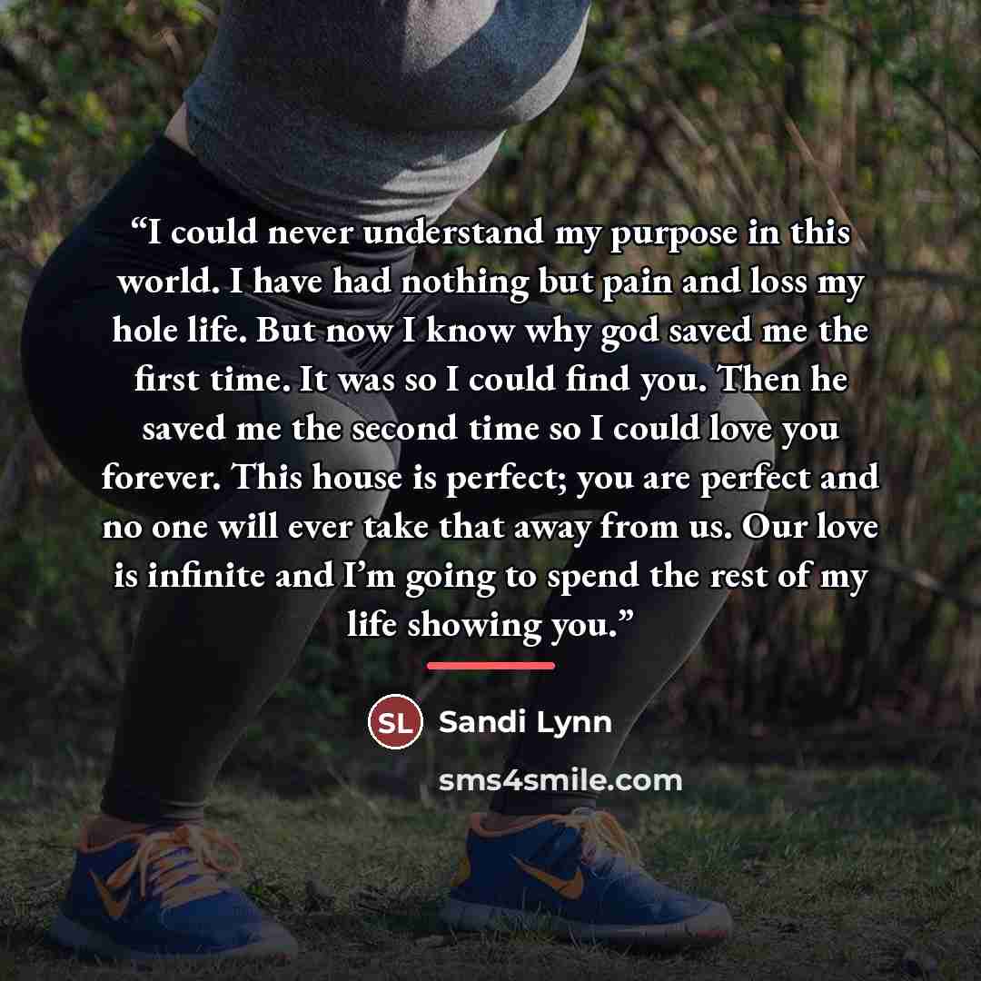 “I could never understand my purpose in this world. I have had nothing but pain and loss my hole life. But now I know why god saved me the first time. It was so I could find you. Then he saved me the second time so I could love you forever. This house is perfect; you are perfect and no one will…” quote by Sandi Lynn