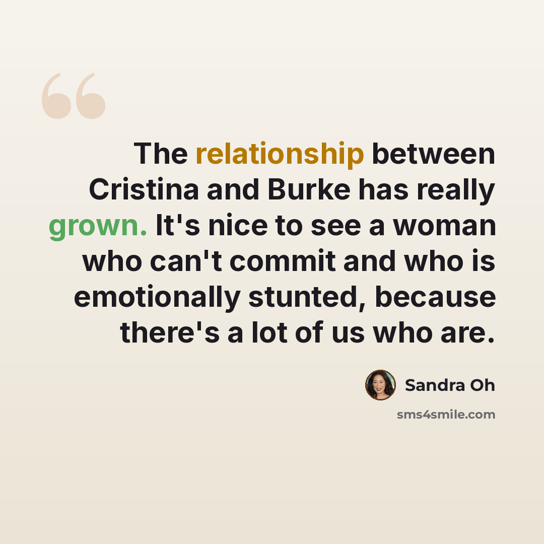 “The relationship between Cristina and Burke has really grown. It's nice to see a woman who can't commit and who is emotionally stunted, because there's a lot of us who are.” quote by Sandra Oh