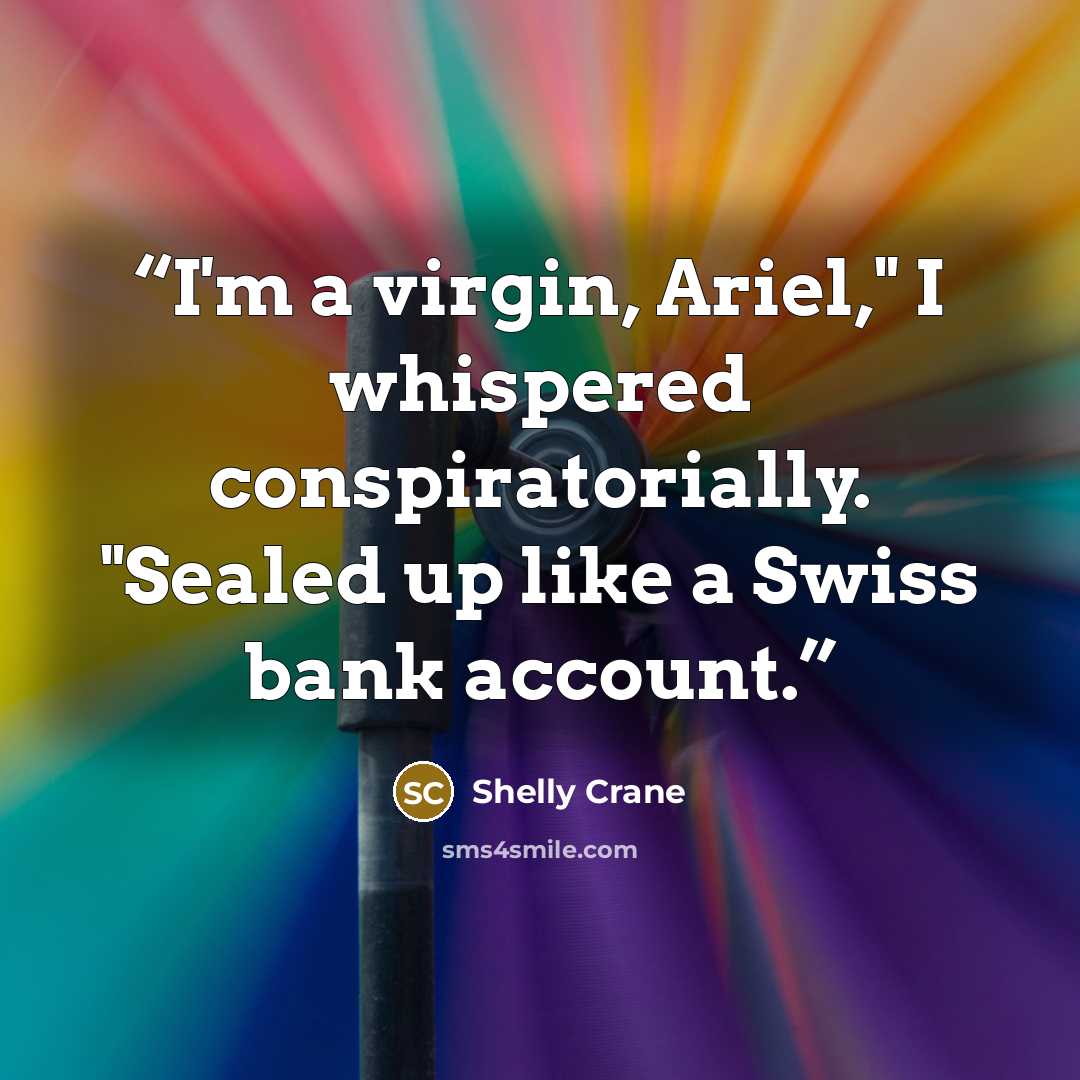 “I'm a virgin, Ariel," I whispered conspiratorially. "Sealed up like a Swiss bank account.” quote by Shelly Crane