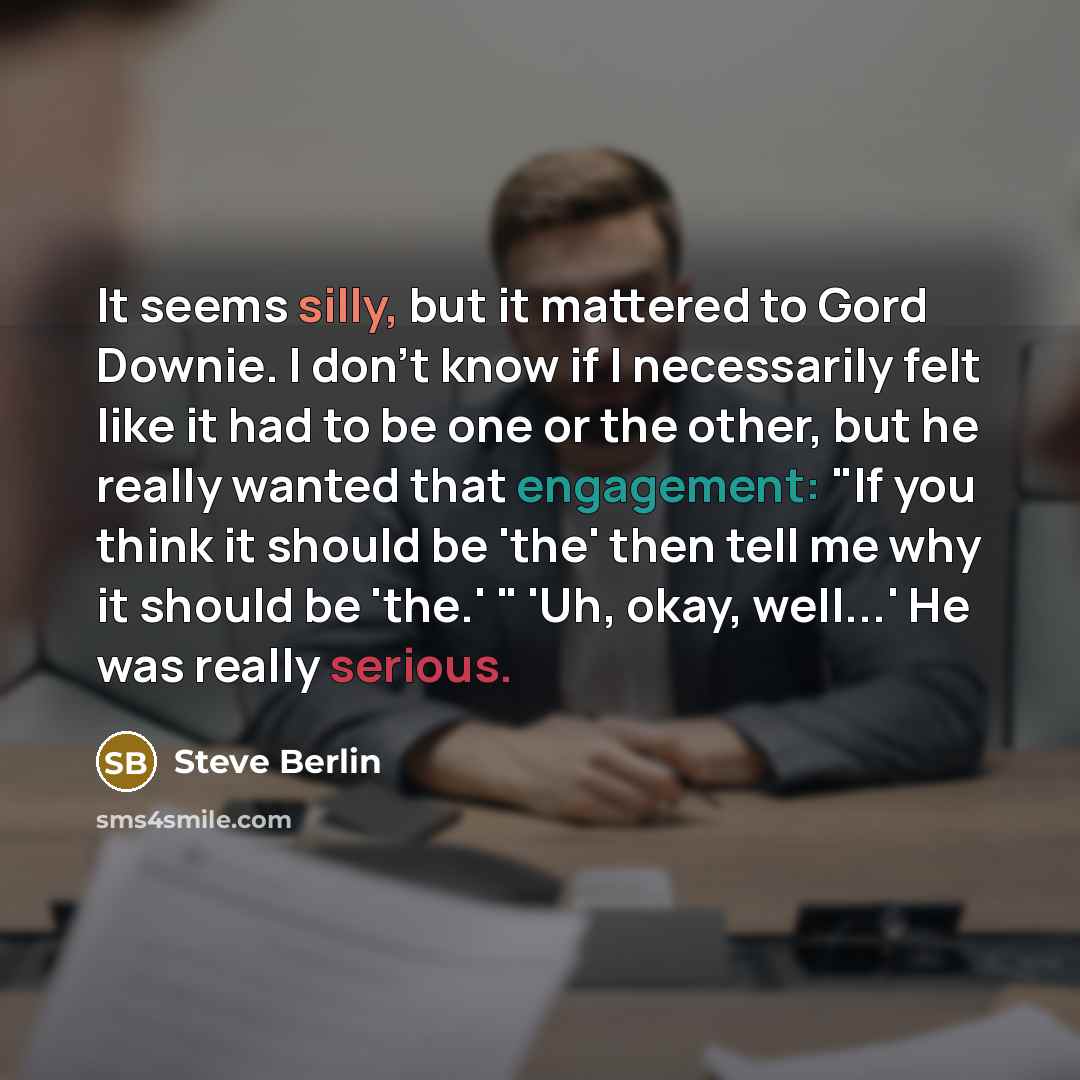 “It seems silly, but it mattered to Gord Downie. I don't know if I necessarily felt like it had to be one or the other, but he really wanted that engagement: "If you think it should be 'the' then tell me why it should be 'the.' " 'Uh, okay, well...' He was really serious.” quote by Steve Berlin