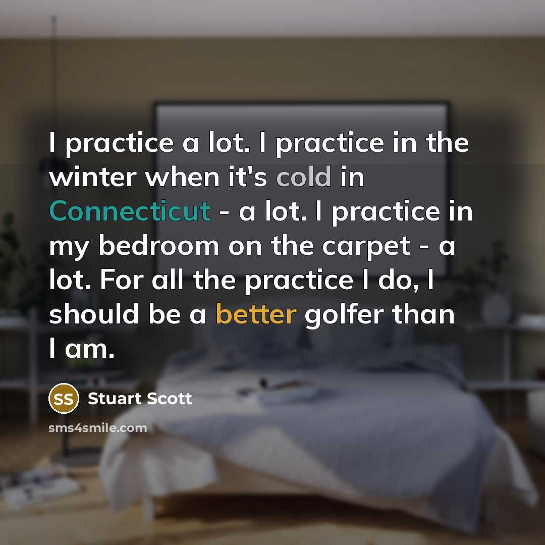 “I practice a lot. I practice in the winter when it's cold in Connecticut - a lot. I practice in my bedroom on the carpet - a lot. For all the practice I do, I should be a better golfer than I am.” quote by Stuart Scott