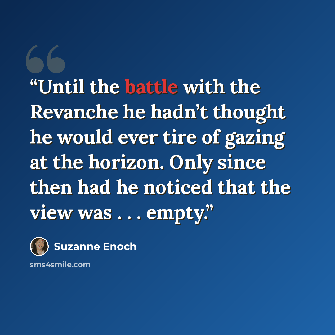 “Until the battle with the Revanche he hadn’t thought he would ever tire of gazing at the horizon. Only since then had he noticed that the view was . . . empty.” quote by Suzanne Enoch