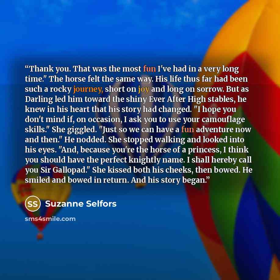 “Thank you. That was the most fun I've had in a very long time." The horse felt the same way. His life thus far had been such a rocky journey, short on joy and long on sorrow. But as Darling led him toward the shiny Ever After High stables, he knew in his heart that his story had changed. "I hope…” quote by Suzanne Selfors